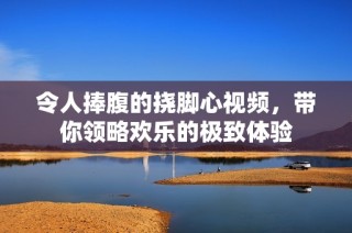 令人捧腹的挠脚心视频，带你领略欢乐的极致体验