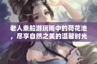 老人乘船游玩雨中的荷花池，尽享自然之美的温馨时光