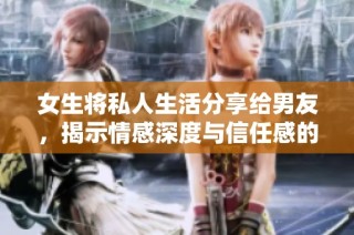 女生将私人生活分享给男友，揭示情感深度与信任感的重要性