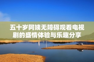 五十岁阿姨无障碍观看电视剧的盛情体验与乐趣分享