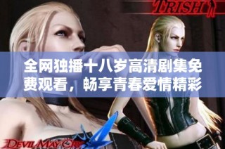 全网独播十八岁高清剧集免费观看，畅享青春爱情精彩瞬间！