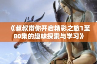 《叔叔带你开启精彩之旅1至80集的趣味探索与学习》