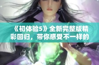 《初体验5》全新完整版精彩回归，带你感受不一样的探索与冒险之旅