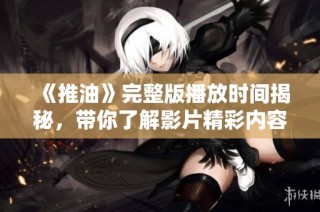 《推油》完整版播放时间揭秘，带你了解影片精彩内容与剧情发展