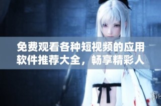 免费观看各种短视频的应用软件推荐大全，畅享精彩人生每一刻