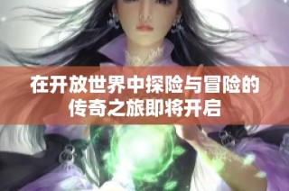 在开放世界中探险与冒险的传奇之旅即将开启