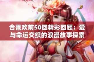 合卺欢前50回精彩回顾：爱与命运交织的浪漫故事探索
