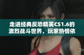 走进经典反恐精英CS1.6的激烈战斗世界，玩家热情依旧高涨