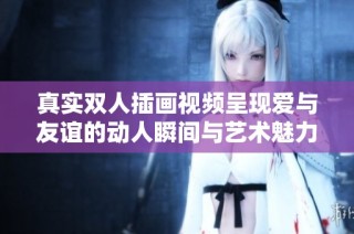 真实双人插画视频呈现爱与友谊的动人瞬间与艺术魅力