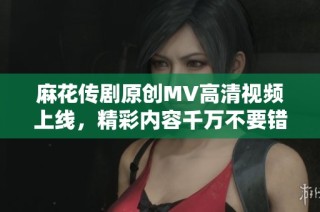 麻花传剧原创MV高清视频上线，精彩内容千万不要错过！