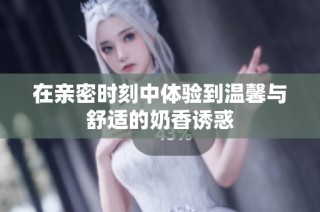 在亲密时刻中体验到温馨与舒适的奶香诱惑