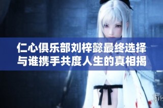 仁心俱乐部刘梓懿最终选择与谁携手共度人生的真相揭晓