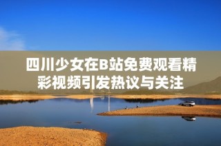 四川少女在B站免费观看精彩视频引发热议与关注