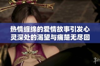 热情缠绵的爱情故事引发心灵深处的渴望与痛楚无尽回味