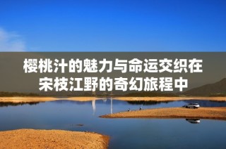 樱桃汁的魅力与命运交织在宋枝江野的奇幻旅程中