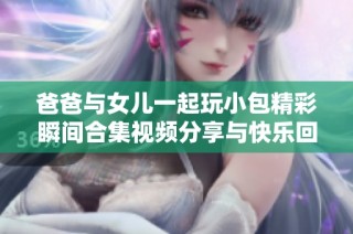 爸爸与女儿一起玩小包精彩瞬间合集视频分享与快乐回忆