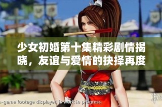 少女初婚第十集精彩剧情揭晓，友谊与爱情的抉择再度引发热议
