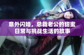 意外闪婚，总裁老公的甜蜜日常与挑战生活的故事
