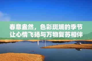 春意盎然，色彩斑斓的季节让心情飞扬与万物复苏相伴