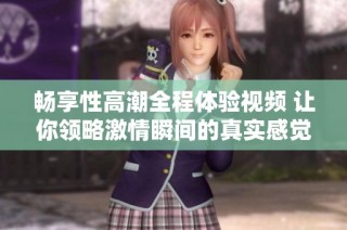 畅享性高潮全程体验视频 让你领略激情瞬间的真实感觉