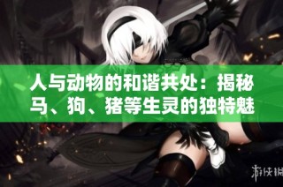 人与动物的和谐共处：揭秘马、狗、猪等生灵的独特魅力