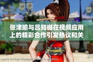 张津瑜与吕知樾在视频应用上的精彩合作引发热议和关注