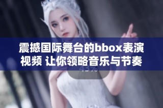 震撼国际舞台的bbox表演视频 让你领略音乐与节奏的魅力