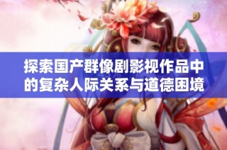 探索国产群像剧影视作品中的复杂人际关系与道德困境