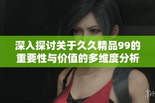 深入探讨关于久久精品99的重要性与价值的多维度分析