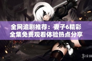 全网追剧推荐：妻子6精彩全集免费观看体验热点分享