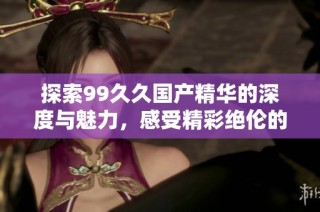 探索99久久国产精华的深度与魅力，感受精彩绝伦的视听盛宴