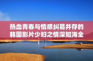 热血青春与情感纠葛并存的韩国影片少妇之情深如海全新演绎