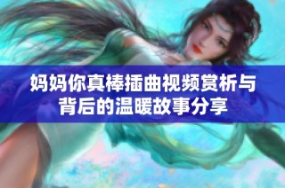 妈妈你真棒插曲视频赏析与背后的温暖故事分享