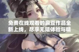 免费在线观看的麻豆作品全新上线，尽享无阻体验与精彩内容