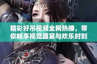 精彩好吊视频全网热播，带你畅享视觉盛宴与欢乐时刻