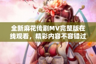全新麻花传剧MV完整版在线观看，精彩内容不容错过！