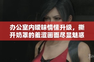 办公室内暧昧情愫升级，撕开奶罩的羞涩画面尽显魅惑风情
