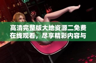 高清完整版大地资源二免费在线观看，尽享精彩内容与丰富知识