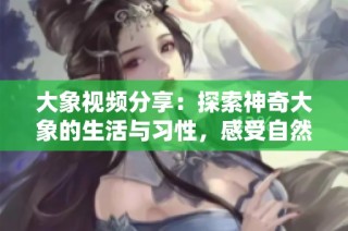 大象视频分享：探索神奇大象的生活与习性，感受自然之美
