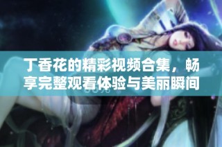 丁香花的精彩视频合集，畅享完整观看体验与美丽瞬间
