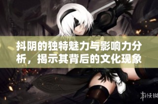抖阴的独特魅力与影响力分析，揭示其背后的文化现象与用户心理