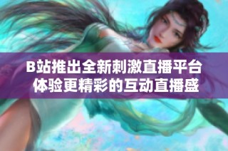 B站推出全新刺激直播平台 体验更精彩的互动直播盛宴