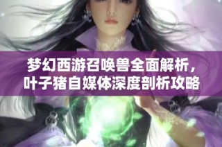 梦幻西游召唤兽全面解析，叶子猪自媒体深度剖析攻略宝典