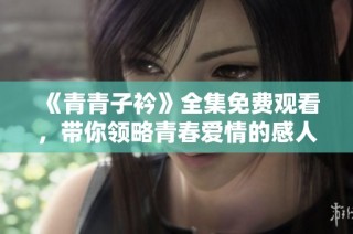 《青青子衿》全集免费观看，带你领略青春爱情的感人故事