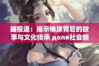 据报道：揭示佛珠背后的故事与文化传承 доля社会新闻