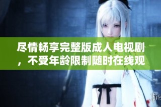 尽情畅享完整版成人电视剧，不受年龄限制随时在线观看