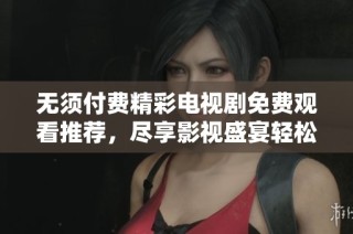 无须付费精彩电视剧免费观看推荐，尽享影视盛宴轻松追剧不再愁