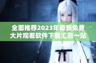 全面推荐2023年最新免费大片观看软件下载汇总一站式平台