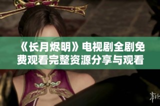 《长月烬明》电视剧全剧免费观看完整资源分享与观看指南