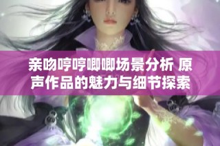 亲吻哼哼唧唧场景分析 原声作品的魅力与细节探索